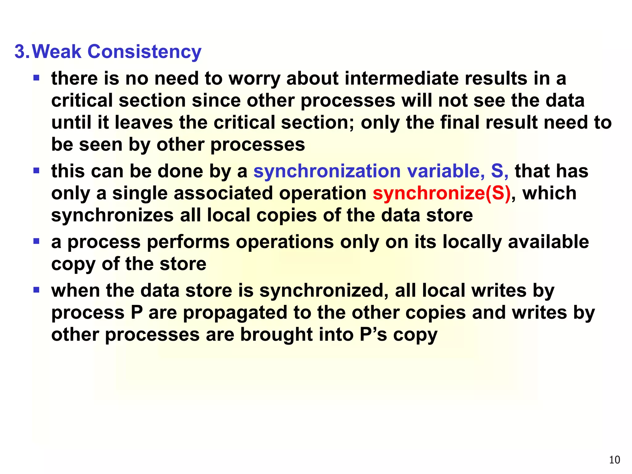10
3.Weak Consistency
 there is no need to worry about intermediate results in a
critical section since other processes will not see the data
until it leaves the critical section; only the final result need to
be seen by other processes
 this can be done by a synchronization variable, S, that has
only a single associated operation synchronize(S), which
synchronizes all local copies of the data store
 a process performs operations only on its locally available
copy of the store
 when the data store is synchronized, all local writes by
process P are propagated to the other copies and writes by
other processes are brought into P’s copy
 