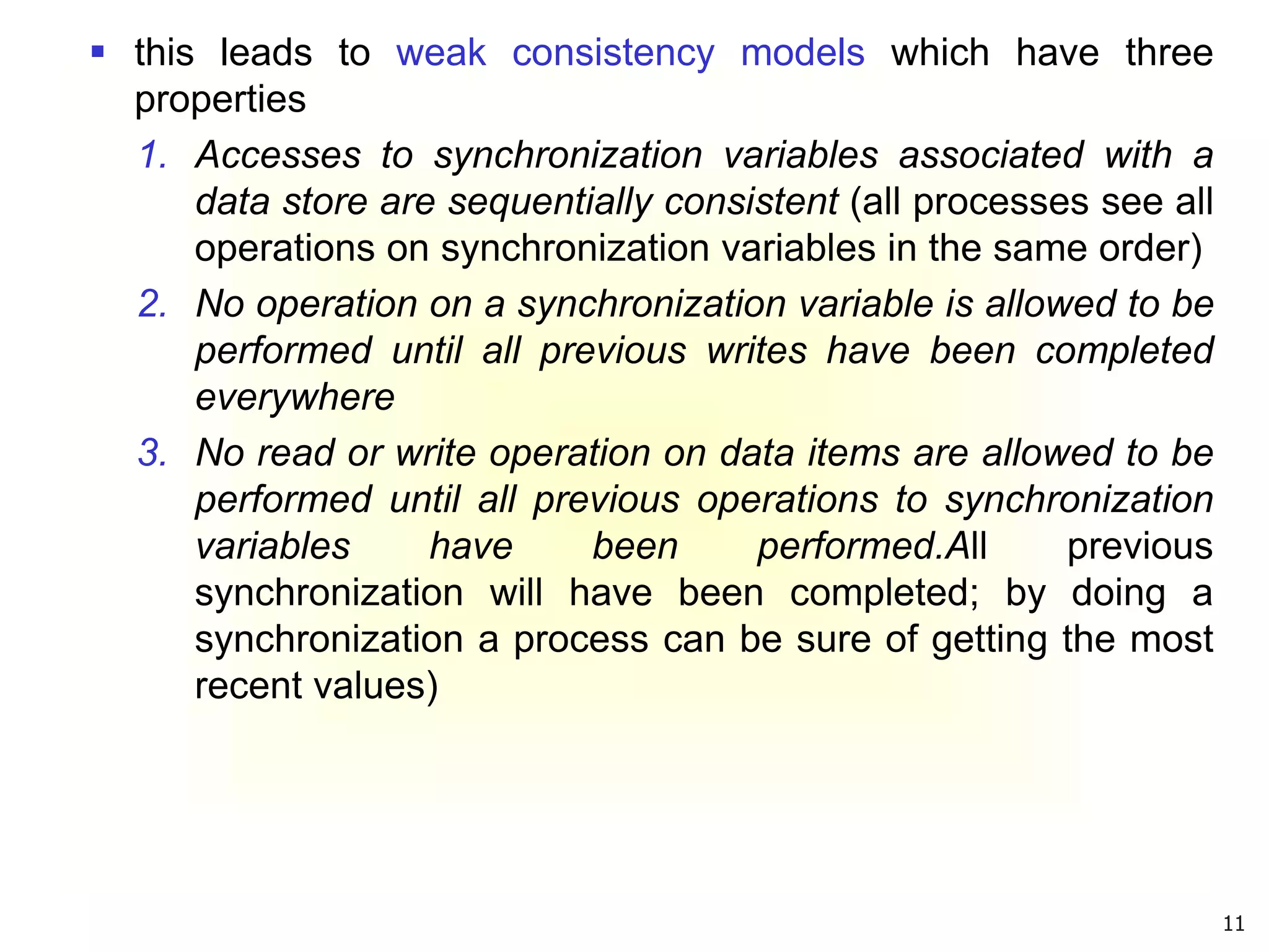 11
 this leads to weak consistency models which have three
properties
1. Accesses to synchronization variables associated with a
data store are sequentially consistent (all processes see all
operations on synchronization variables in the same order)
2. No operation on a synchronization variable is allowed to be
performed until all previous writes have been completed
everywhere
3. No read or write operation on data items are allowed to be
performed until all previous operations to synchronization
variables have been performed.All previous
synchronization will have been completed; by doing a
synchronization a process can be sure of getting the most
recent values)
 