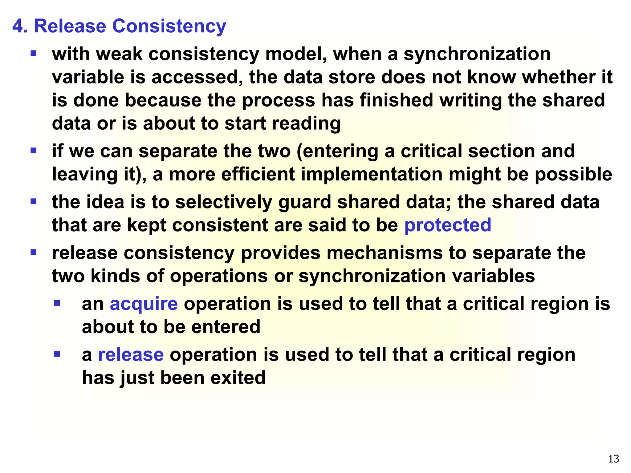 13
4. Release Consistency
 with weak consistency model, when a synchronization
variable is accessed, the data store does not know whether it
is done because the process has finished writing the shared
data or is about to start reading
 if we can separate the two (entering a critical section and
leaving it), a more efficient implementation might be possible
 the idea is to selectively guard shared data; the shared data
that are kept consistent are said to be protected
 release consistency provides mechanisms to separate the
two kinds of operations or synchronization variables
 an acquire operation is used to tell that a critical region is
about to be entered
 a release operation is used to tell that a critical region
has just been exited
 
