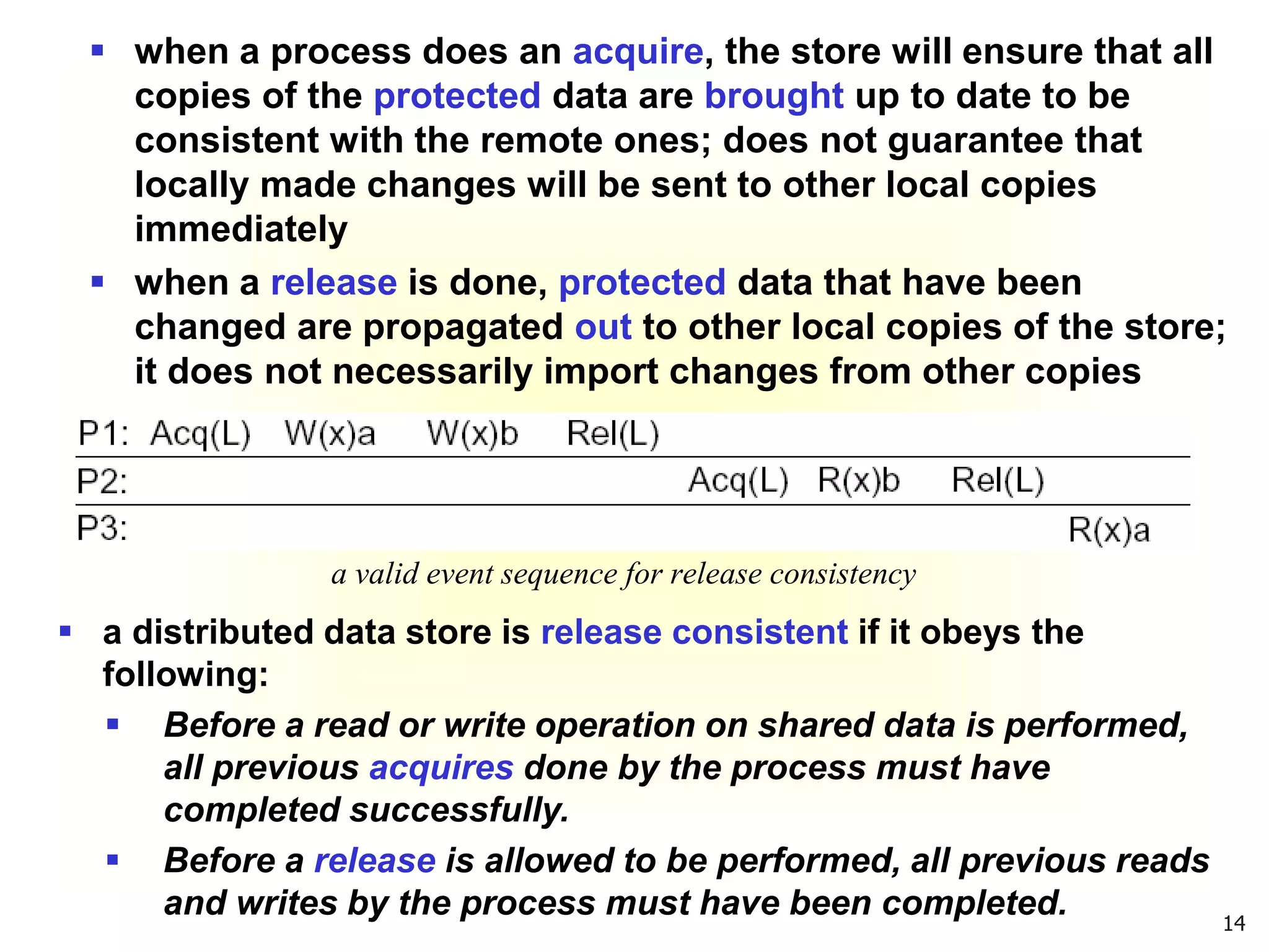 14
 when a process does an acquire, the store will ensure that all
copies of the protected data are brought up to date to be
consistent with the remote ones; does not guarantee that
locally made changes will be sent to other local copies
immediately
 when a release is done, protected data that have been
changed are propagated out to other local copies of the store;
it does not necessarily import changes from other copies
a valid event sequence for release consistency
 a distributed data store is release consistent if it obeys the
following:
 Before a read or write operation on shared data is performed,
all previous acquires done by the process must have
completed successfully.
 Before a release is allowed to be performed, all previous reads
and writes by the process must have been completed.
 