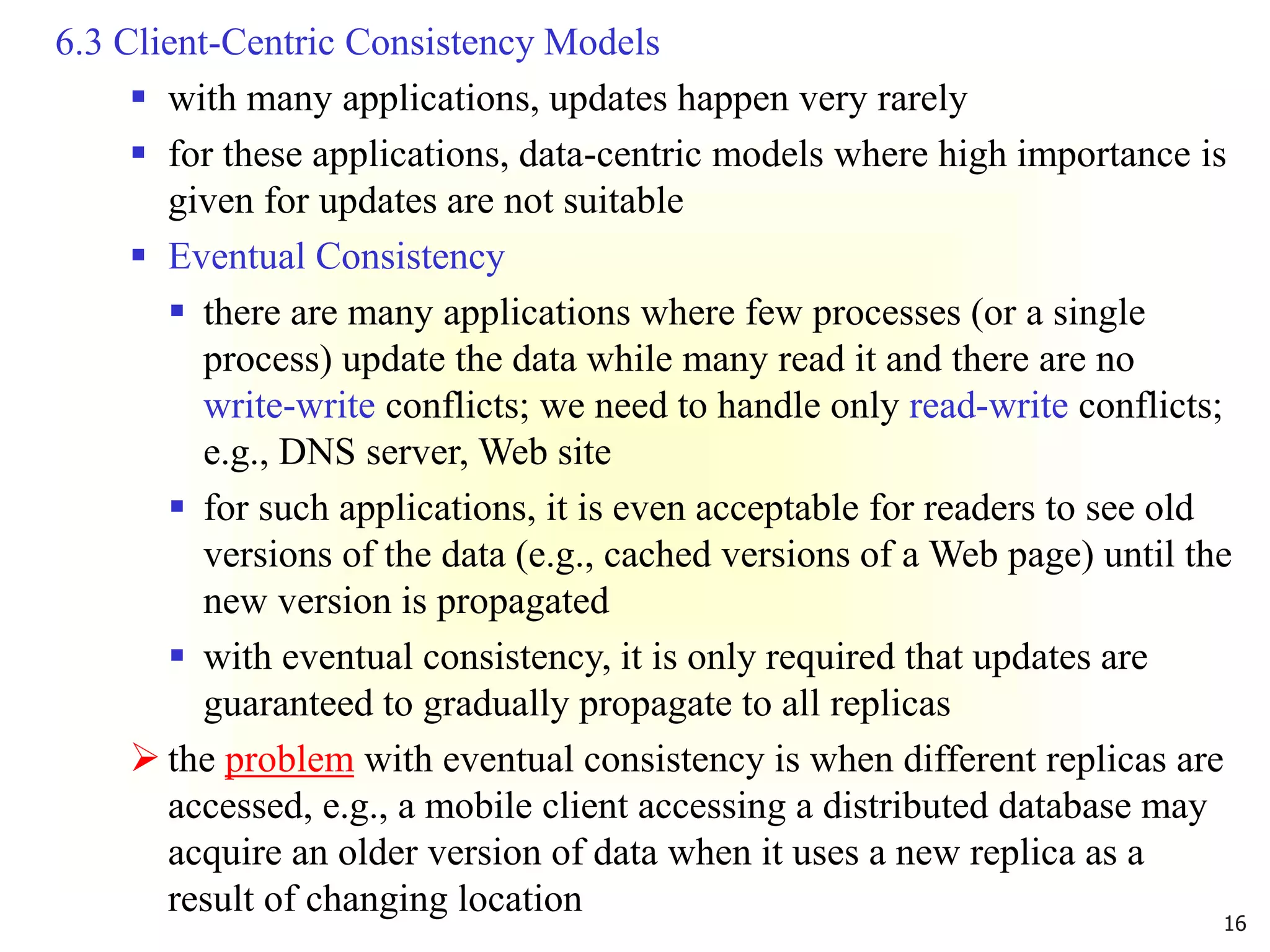 16
6.3 Client-Centric Consistency Models
 with many applications, updates happen very rarely
 for these applications, data-centric models where high importance is
given for updates are not suitable
 Eventual Consistency
 there are many applications where few processes (or a single
process) update the data while many read it and there are no
write-write conflicts; we need to handle only read-write conflicts;
e.g., DNS server, Web site
 for such applications, it is even acceptable for readers to see old
versions of the data (e.g., cached versions of a Web page) until the
new version is propagated
 with eventual consistency, it is only required that updates are
guaranteed to gradually propagate to all replicas
 the problem with eventual consistency is when different replicas are
accessed, e.g., a mobile client accessing a distributed database may
acquire an older version of data when it uses a new replica as a
result of changing location
 