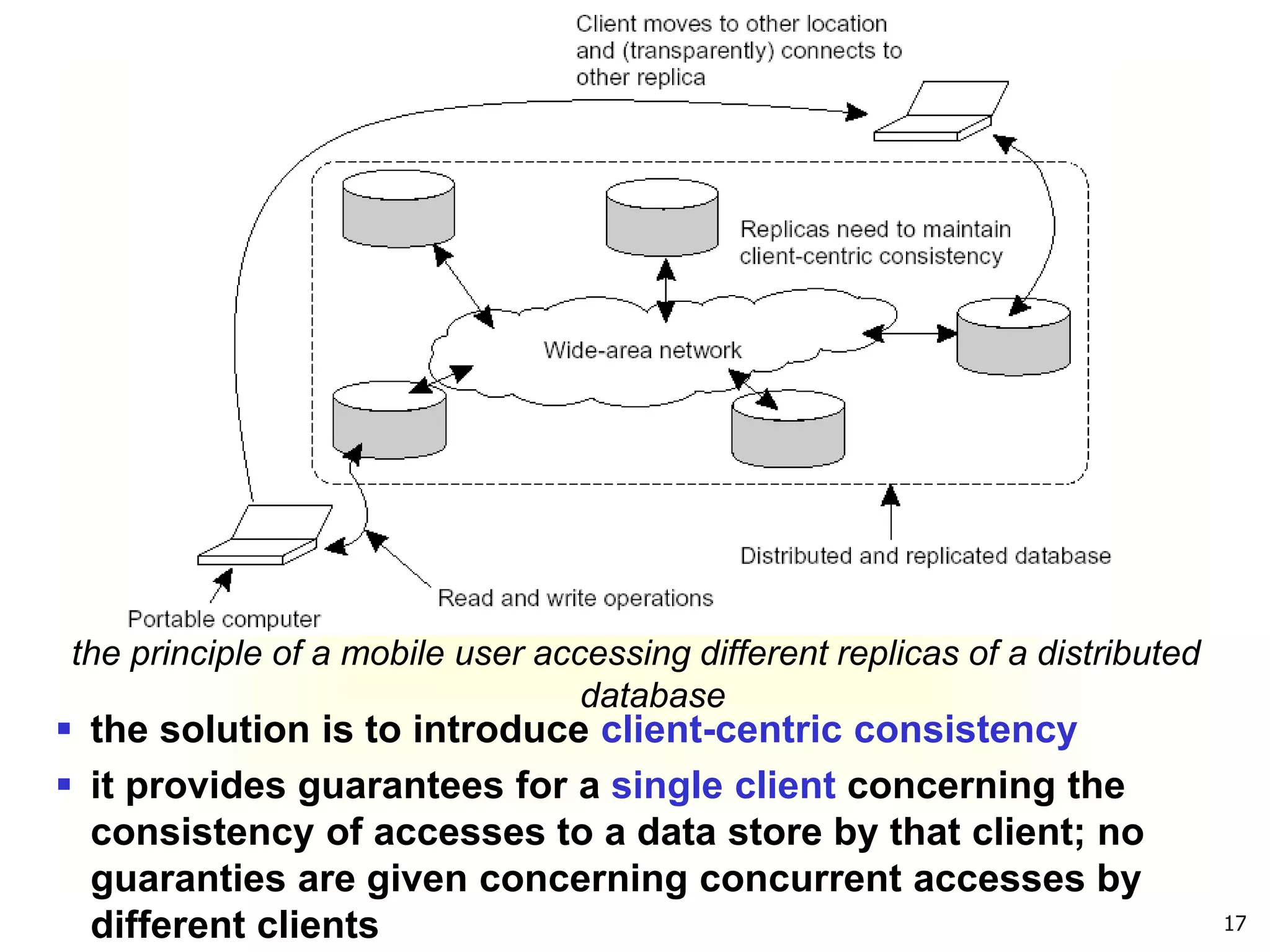 17
the principle of a mobile user accessing different replicas of a distributed
database
 the solution is to introduce client-centric consistency
 it provides guarantees for a single client concerning the
consistency of accesses to a data store by that client; no
guaranties are given concerning concurrent accesses by
different clients
 