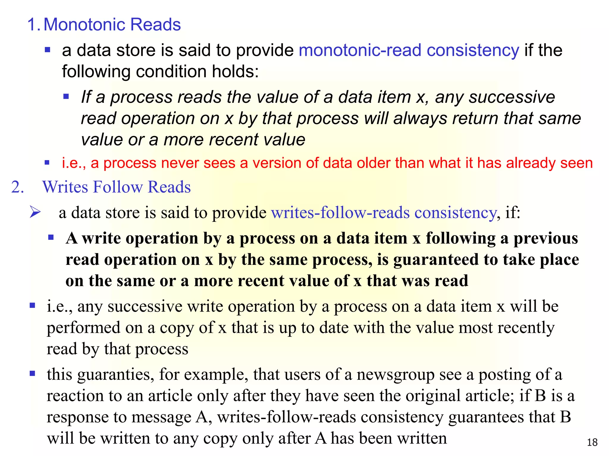 18
1.Monotonic Reads
 a data store is said to provide monotonic-read consistency if the
following condition holds:
 If a process reads the value of a data item x, any successive
read operation on x by that process will always return that same
value or a more recent value
 i.e., a process never sees a version of data older than what it has already seen
2. Writes Follow Reads
 a data store is said to provide writes-follow-reads consistency, if:
 A write operation by a process on a data item x following a previous
read operation on x by the same process, is guaranteed to take place
on the same or a more recent value of x that was read
 i.e., any successive write operation by a process on a data item x will be
performed on a copy of x that is up to date with the value most recently
read by that process
 this guaranties, for example, that users of a newsgroup see a posting of a
reaction to an article only after they have seen the original article; if B is a
response to message A, writes-follow-reads consistency guarantees that B
will be written to any copy only after A has been written
 