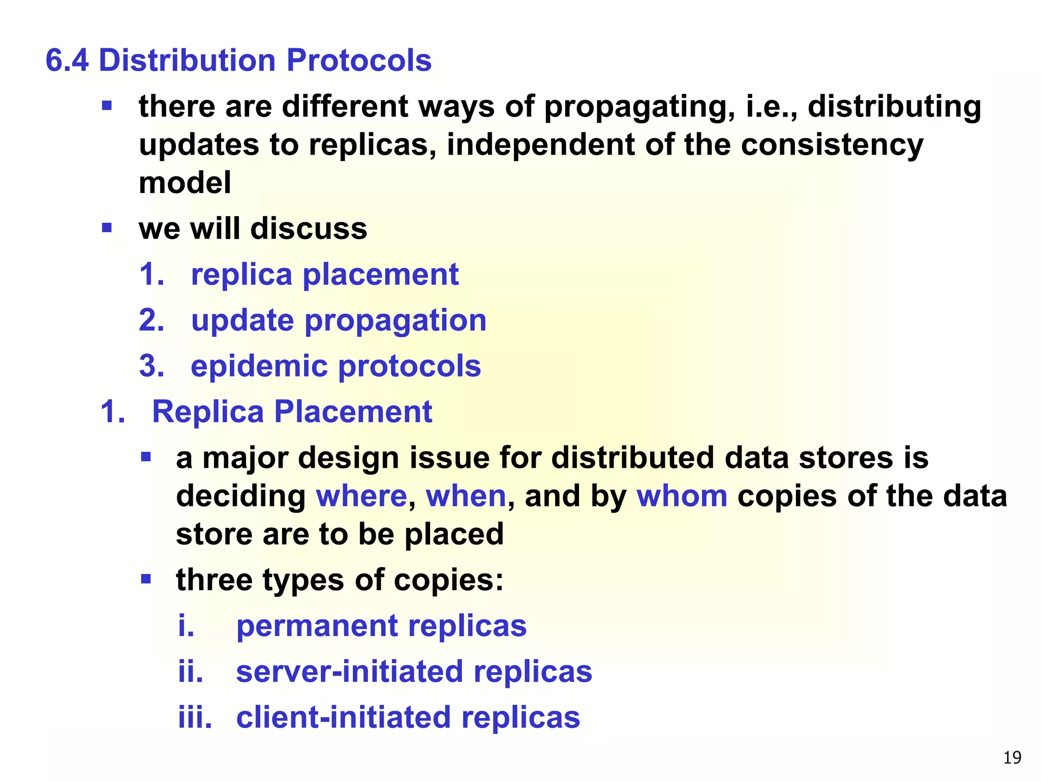 19
6.4 Distribution Protocols
 there are different ways of propagating, i.e., distributing
updates to replicas, independent of the consistency
model
 we will discuss
1. replica placement
2. update propagation
3. epidemic protocols
1. Replica Placement
 a major design issue for distributed data stores is
deciding where, when, and by whom copies of the data
store are to be placed
 three types of copies:
i. permanent replicas
ii. server-initiated replicas
iii. client-initiated replicas
 