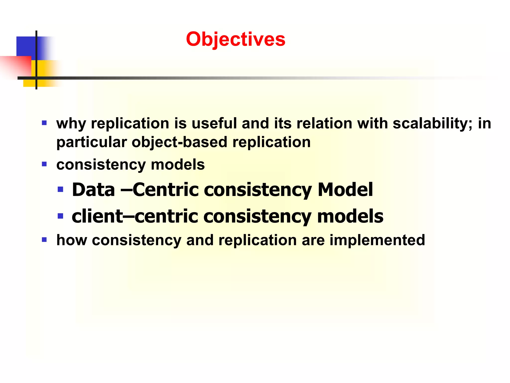  why replication is useful and its relation with scalability; in
particular object-based replication
 consistency models
 Data –Centric consistency Model
 client–centric consistency models
 how consistency and replication are implemented
Objectives
 