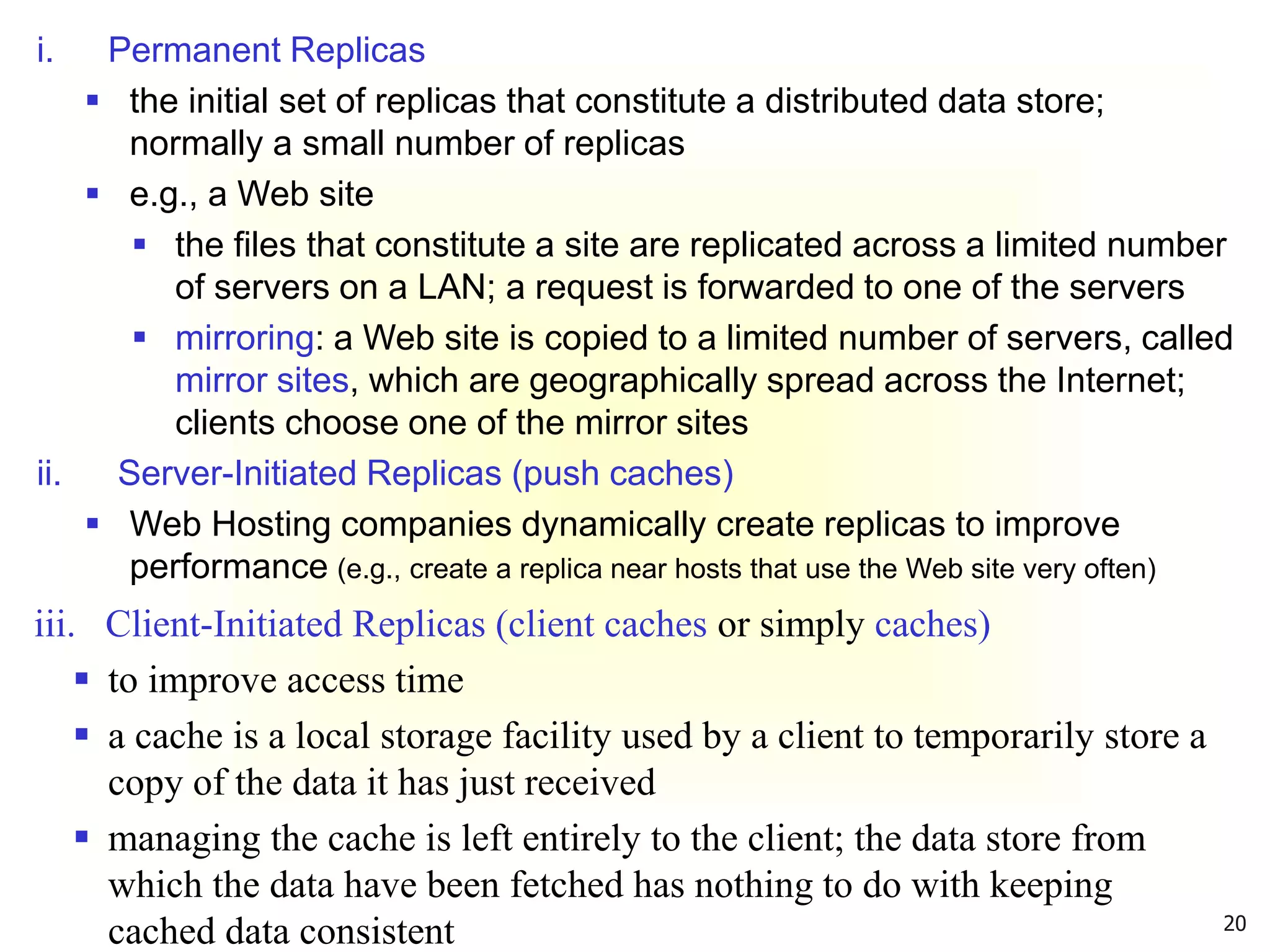 20
i. Permanent Replicas
 the initial set of replicas that constitute a distributed data store;
normally a small number of replicas
 e.g., a Web site
 the files that constitute a site are replicated across a limited number
of servers on a LAN; a request is forwarded to one of the servers
 mirroring: a Web site is copied to a limited number of servers, called
mirror sites, which are geographically spread across the Internet;
clients choose one of the mirror sites
ii. Server-Initiated Replicas (push caches)
 Web Hosting companies dynamically create replicas to improve
performance (e.g., create a replica near hosts that use the Web site very often)
iii. Client-Initiated Replicas (client caches or simply caches)
 to improve access time
 a cache is a local storage facility used by a client to temporarily store a
copy of the data it has just received
 managing the cache is left entirely to the client; the data store from
which the data have been fetched has nothing to do with keeping
cached data consistent
 