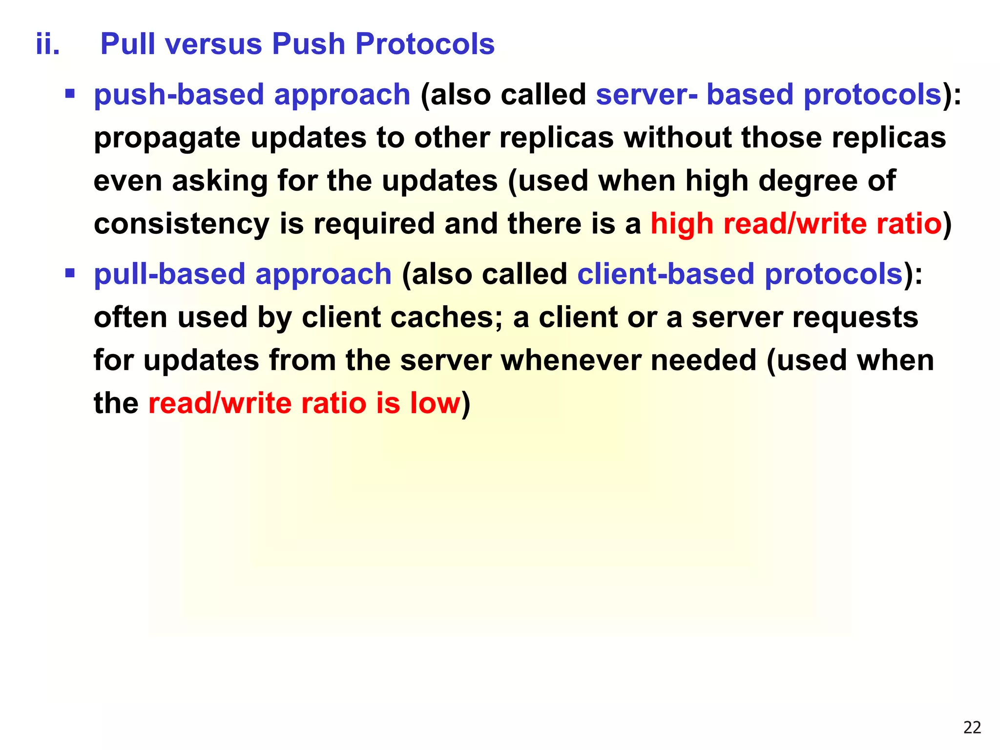 22
ii. Pull versus Push Protocols
 push-based approach (also called server- based protocols):
propagate updates to other replicas without those replicas
even asking for the updates (used when high degree of
consistency is required and there is a high read/write ratio)
 pull-based approach (also called client-based protocols):
often used by client caches; a client or a server requests
for updates from the server whenever needed (used when
the read/write ratio is low)
 