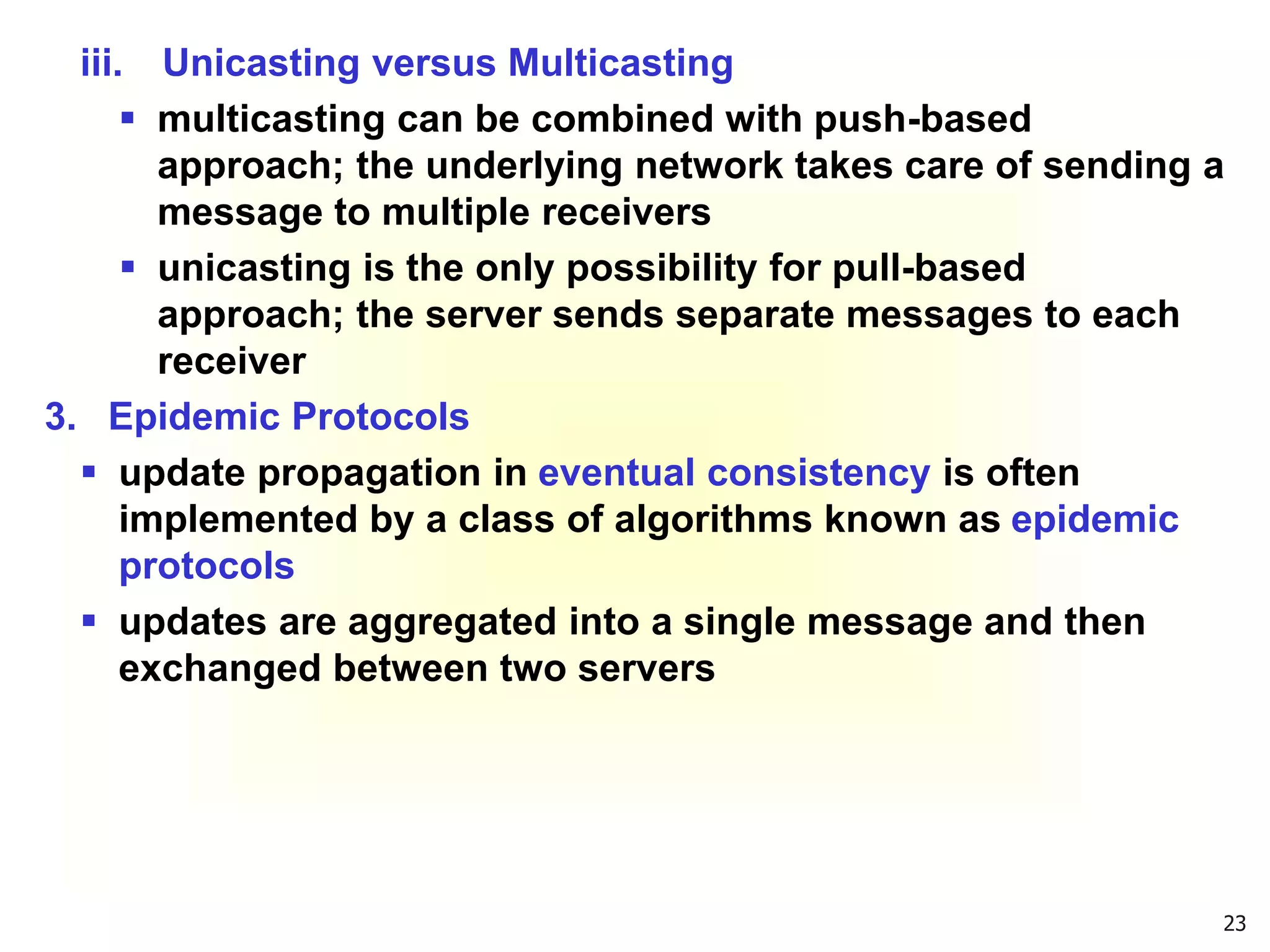 23
iii. Unicasting versus Multicasting
 multicasting can be combined with push-based
approach; the underlying network takes care of sending a
message to multiple receivers
 unicasting is the only possibility for pull-based
approach; the server sends separate messages to each
receiver
3. Epidemic Protocols
 update propagation in eventual consistency is often
implemented by a class of algorithms known as epidemic
protocols
 updates are aggregated into a single message and then
exchanged between two servers
 