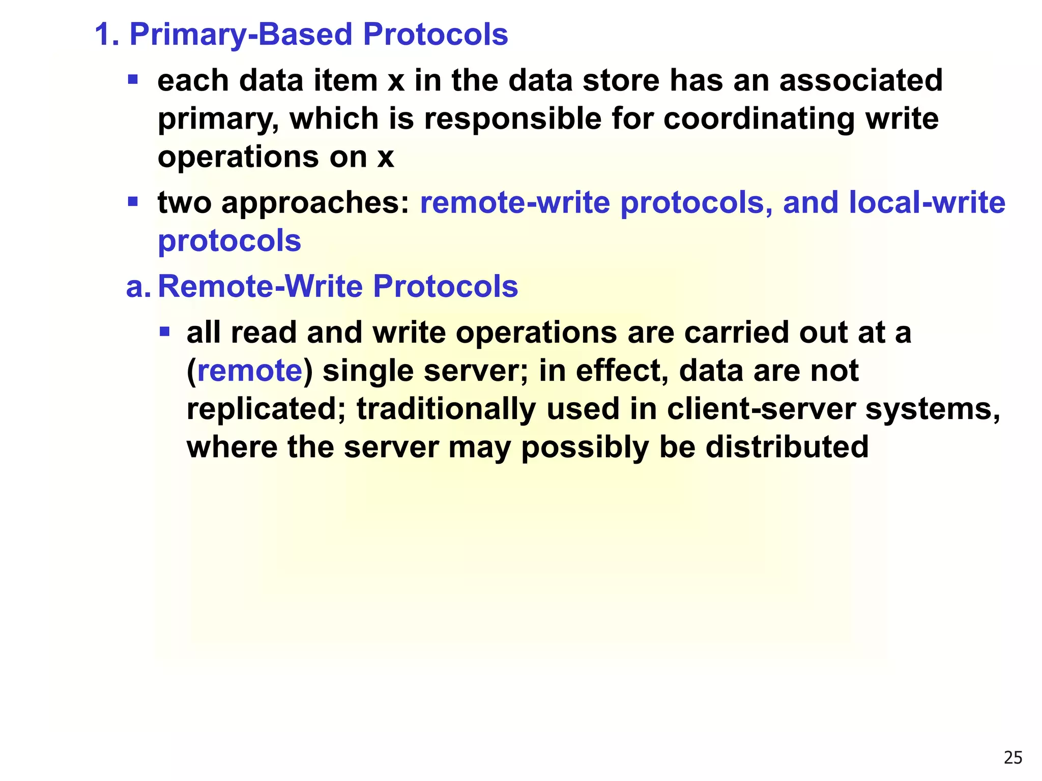 25
1. Primary-Based Protocols
 each data item x in the data store has an associated
primary, which is responsible for coordinating write
operations on x
 two approaches: remote-write protocols, and local-write
protocols
a. Remote-Write Protocols
 all read and write operations are carried out at a
(remote) single server; in effect, data are not
replicated; traditionally used in client-server systems,
where the server may possibly be distributed
 