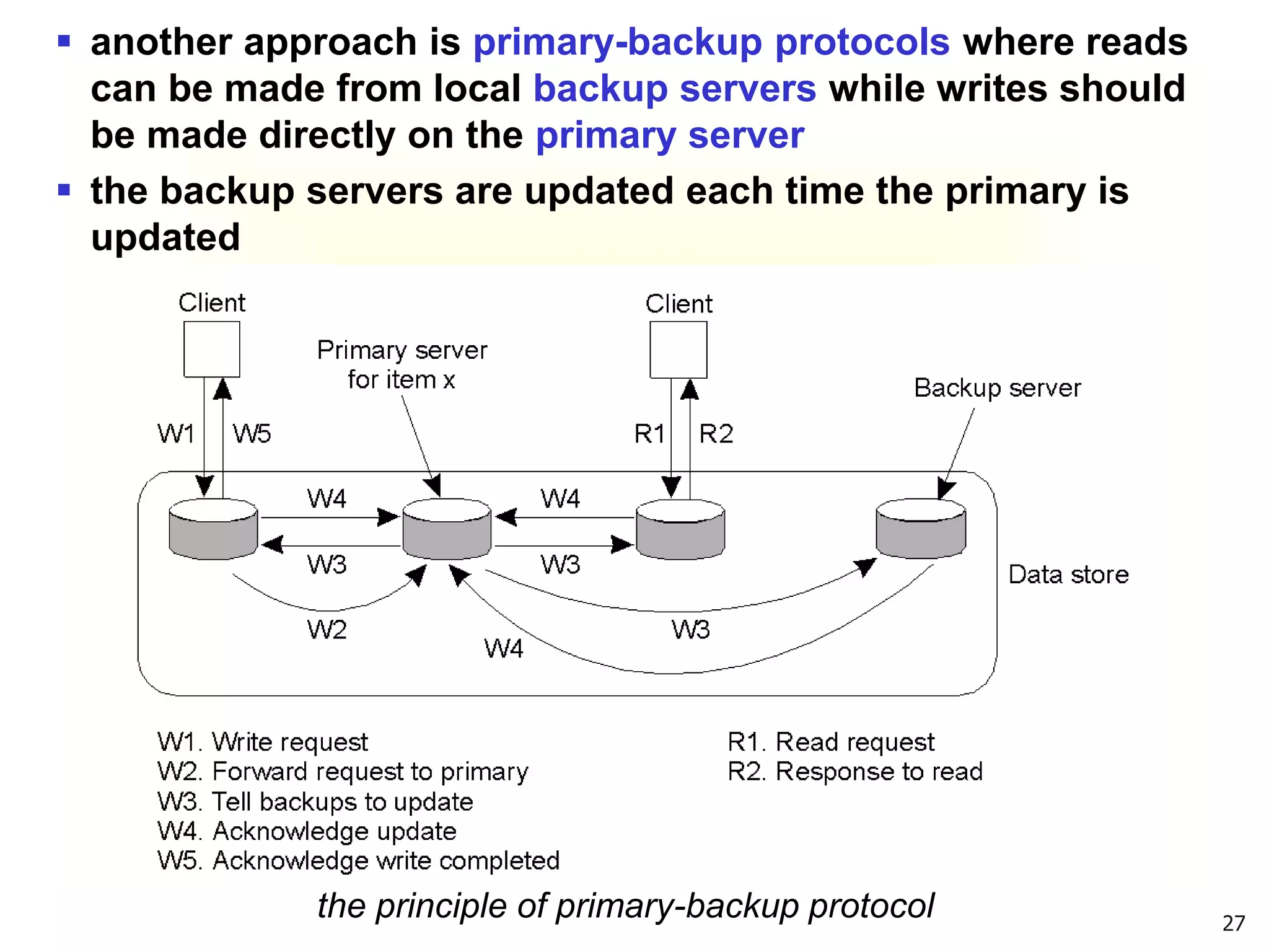 27
 another approach is primary-backup protocols where reads
can be made from local backup servers while writes should
be made directly on the primary server
 the backup servers are updated each time the primary is
updated
the principle of primary-backup protocol
 