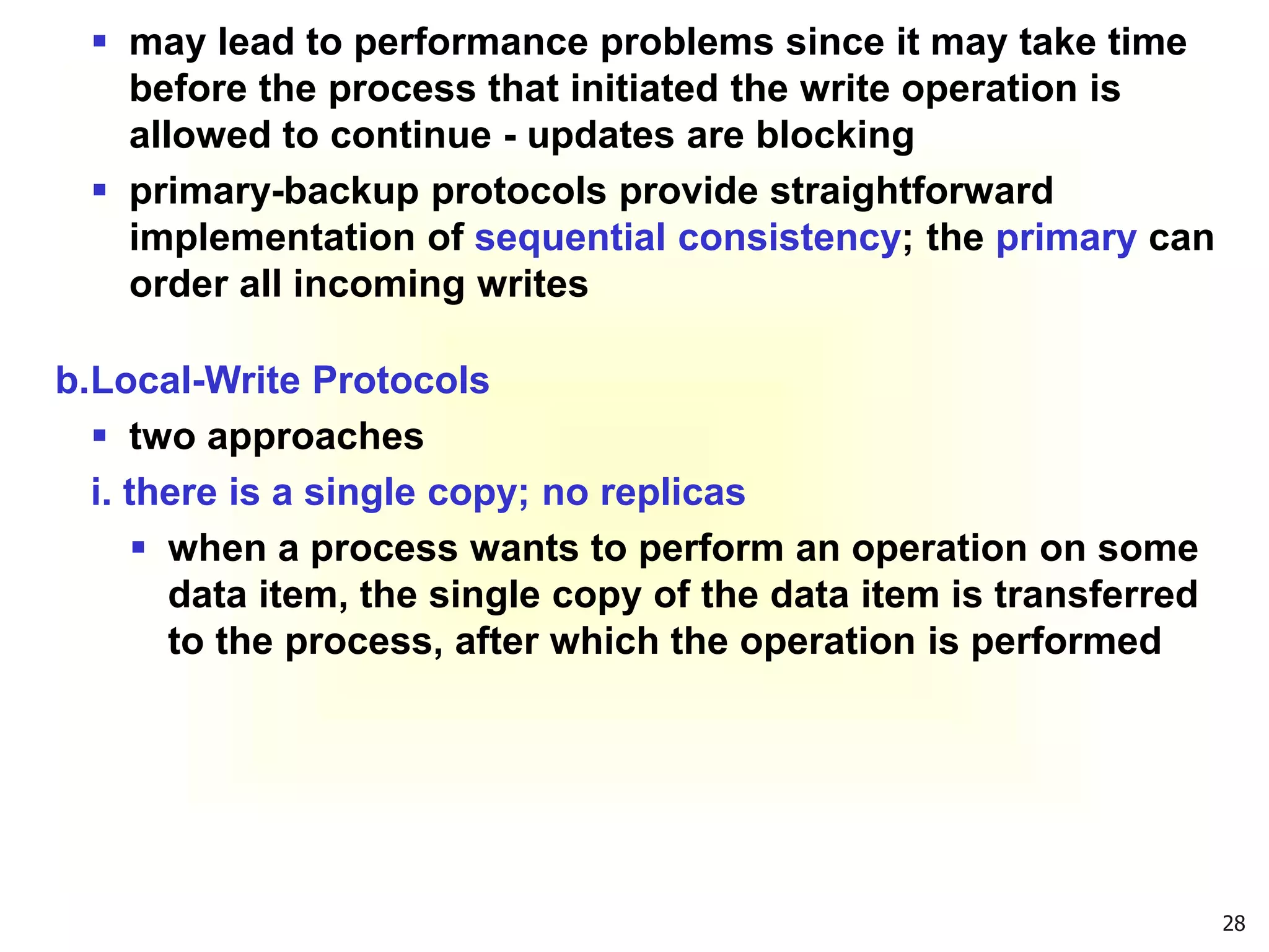 28
 may lead to performance problems since it may take time
before the process that initiated the write operation is
allowed to continue - updates are blocking
 primary-backup protocols provide straightforward
implementation of sequential consistency; the primary can
order all incoming writes
b.Local-Write Protocols
 two approaches
i. there is a single copy; no replicas
 when a process wants to perform an operation on some
data item, the single copy of the data item is transferred
to the process, after which the operation is performed
 