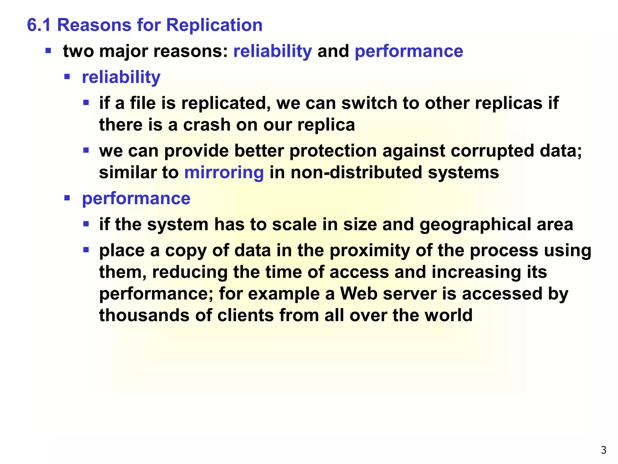 3
6.1 Reasons for Replication
 two major reasons: reliability and performance
 reliability
 if a file is replicated, we can switch to other replicas if
there is a crash on our replica
 we can provide better protection against corrupted data;
similar to mirroring in non-distributed systems
 performance
 if the system has to scale in size and geographical area
 place a copy of data in the proximity of the process using
them, reducing the time of access and increasing its
performance; for example a Web server is accessed by
thousands of clients from all over the world
 