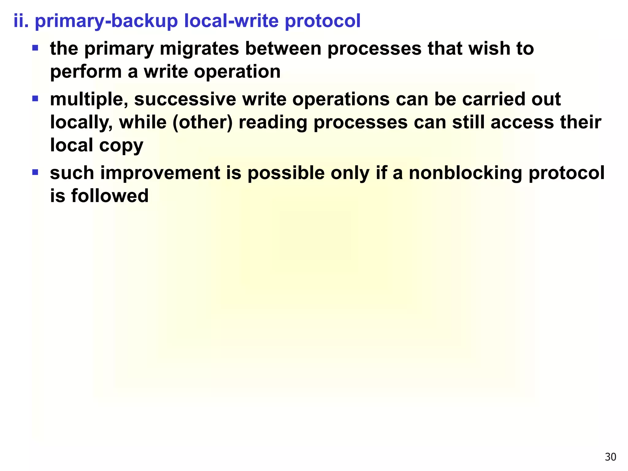 30
ii. primary-backup local-write protocol
 the primary migrates between processes that wish to
perform a write operation
 multiple, successive write operations can be carried out
locally, while (other) reading processes can still access their
local copy
 such improvement is possible only if a nonblocking protocol
is followed
 