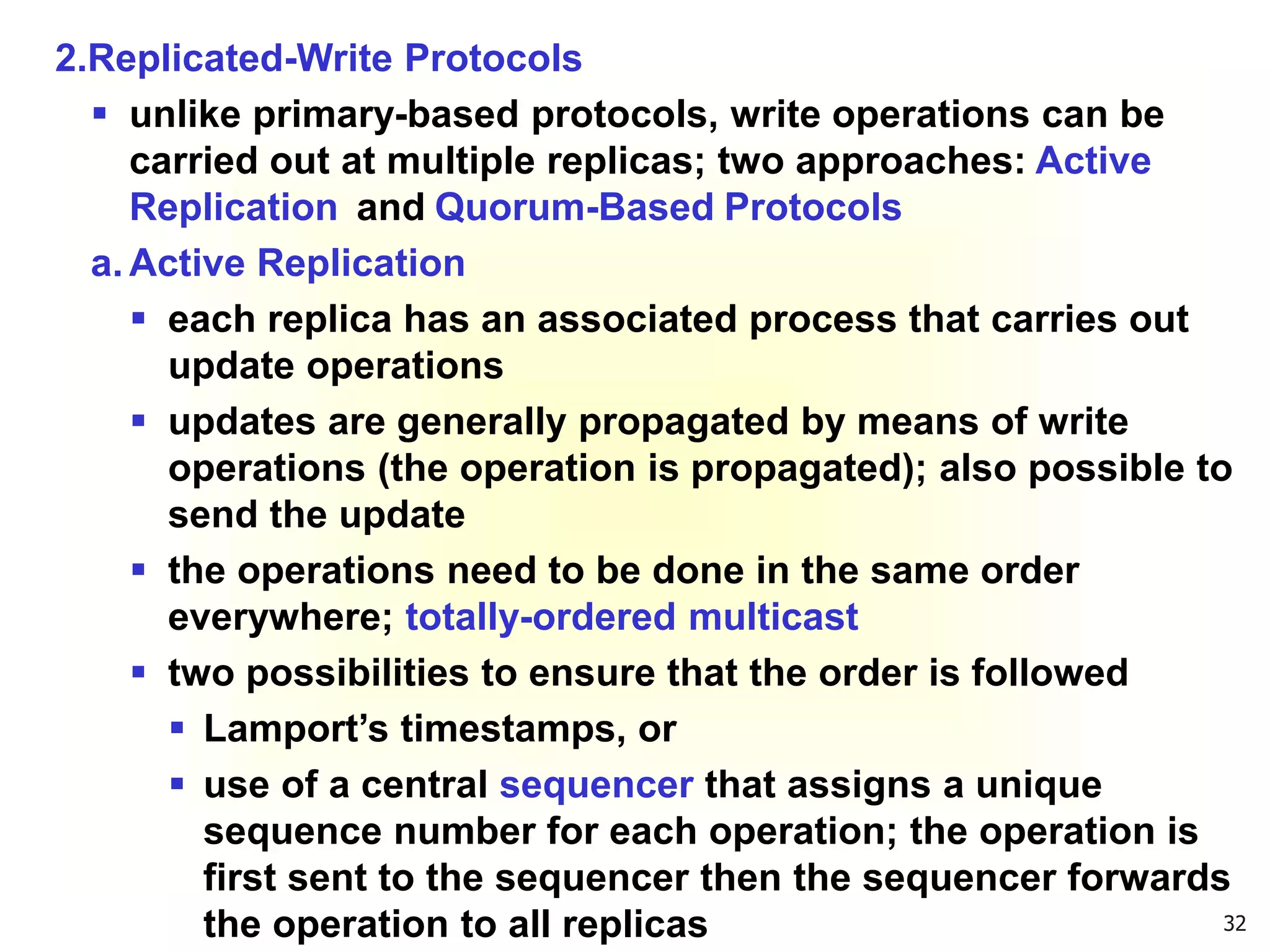 32
2.Replicated-Write Protocols
 unlike primary-based protocols, write operations can be
carried out at multiple replicas; two approaches: Active
Replication and Quorum-Based Protocols
a. Active Replication
 each replica has an associated process that carries out
update operations
 updates are generally propagated by means of write
operations (the operation is propagated); also possible to
send the update
 the operations need to be done in the same order
everywhere; totally-ordered multicast
 two possibilities to ensure that the order is followed
 Lamport’s timestamps, or
 use of a central sequencer that assigns a unique
sequence number for each operation; the operation is
first sent to the sequencer then the sequencer forwards
the operation to all replicas
 