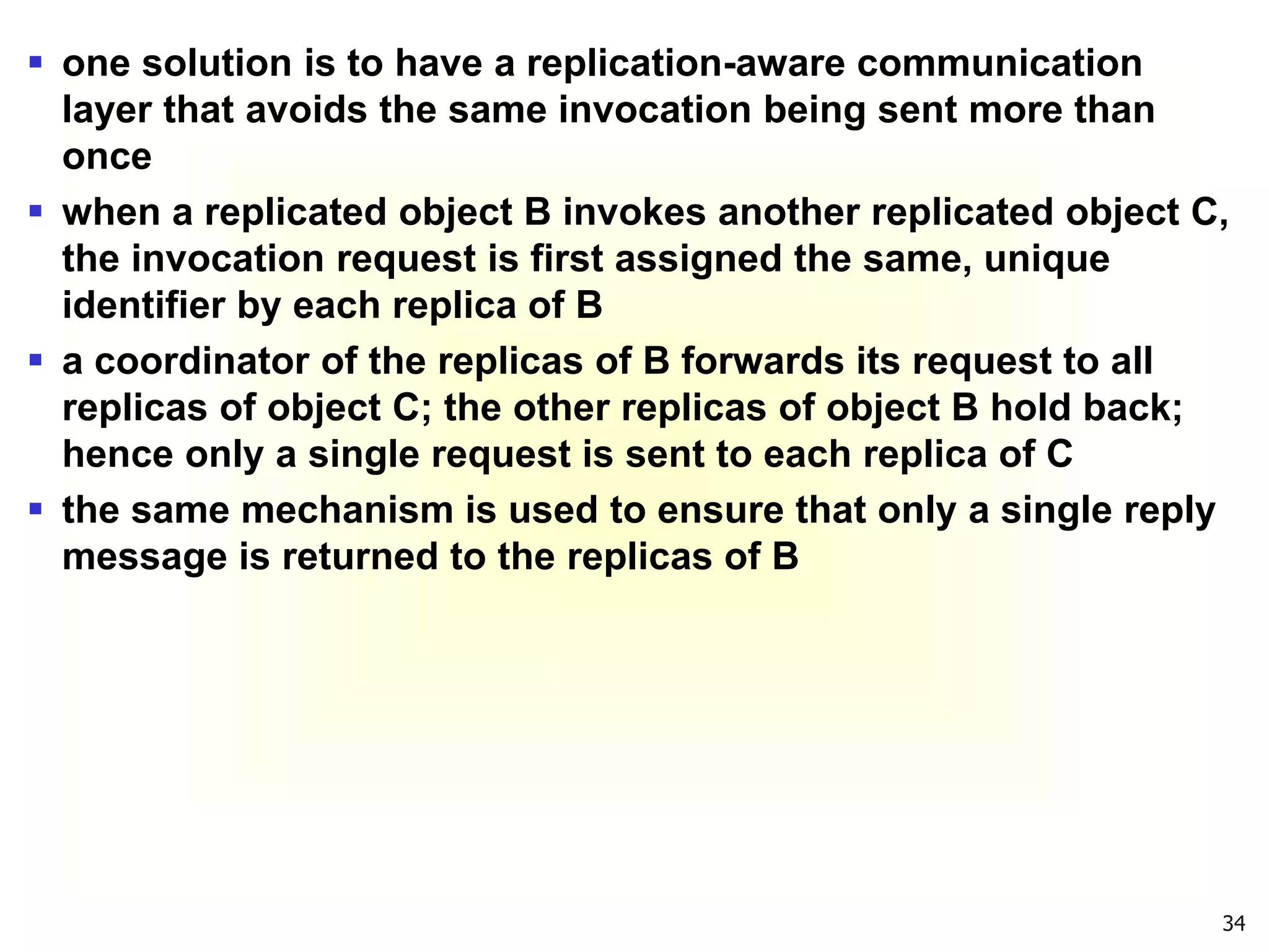 34
 one solution is to have a replication-aware communication
layer that avoids the same invocation being sent more than
once
 when a replicated object B invokes another replicated object C,
the invocation request is first assigned the same, unique
identifier by each replica of B
 a coordinator of the replicas of B forwards its request to all
replicas of object C; the other replicas of object B hold back;
hence only a single request is sent to each replica of C
 the same mechanism is used to ensure that only a single reply
message is returned to the replicas of B
 