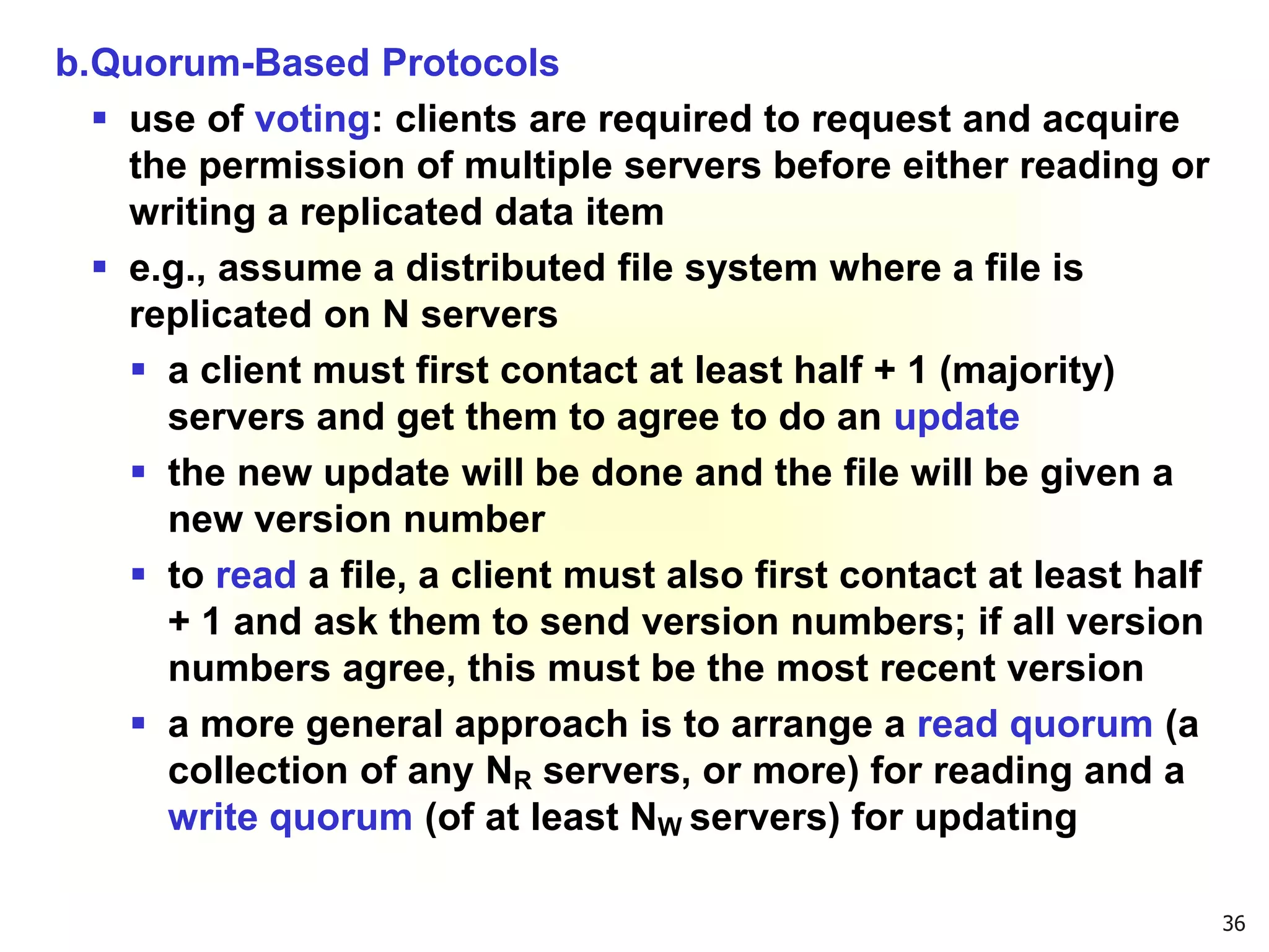 36
b.Quorum-Based Protocols
 use of voting: clients are required to request and acquire
the permission of multiple servers before either reading or
writing a replicated data item
 e.g., assume a distributed file system where a file is
replicated on N servers
 a client must first contact at least half + 1 (majority)
servers and get them to agree to do an update
 the new update will be done and the file will be given a
new version number
 to read a file, a client must also first contact at least half
+ 1 and ask them to send version numbers; if all version
numbers agree, this must be the most recent version
 a more general approach is to arrange a read quorum (a
collection of any NR servers, or more) for reading and a
write quorum (of at least NW servers) for updating
 