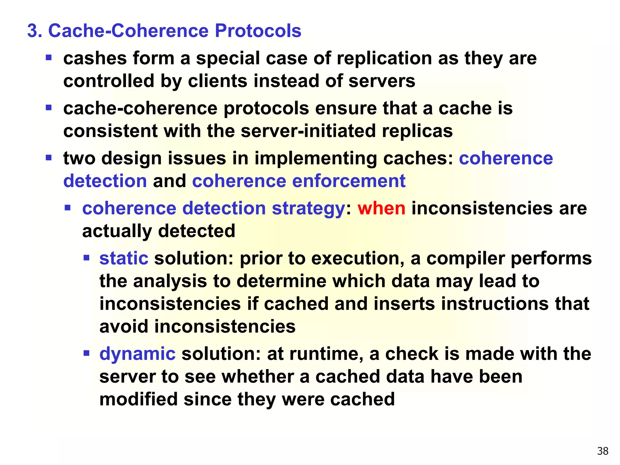 38
3. Cache-Coherence Protocols
 cashes form a special case of replication as they are
controlled by clients instead of servers
 cache-coherence protocols ensure that a cache is
consistent with the server-initiated replicas
 two design issues in implementing caches: coherence
detection and coherence enforcement
 coherence detection strategy: when inconsistencies are
actually detected
 static solution: prior to execution, a compiler performs
the analysis to determine which data may lead to
inconsistencies if cached and inserts instructions that
avoid inconsistencies
 dynamic solution: at runtime, a check is made with the
server to see whether a cached data have been
modified since they were cached
 