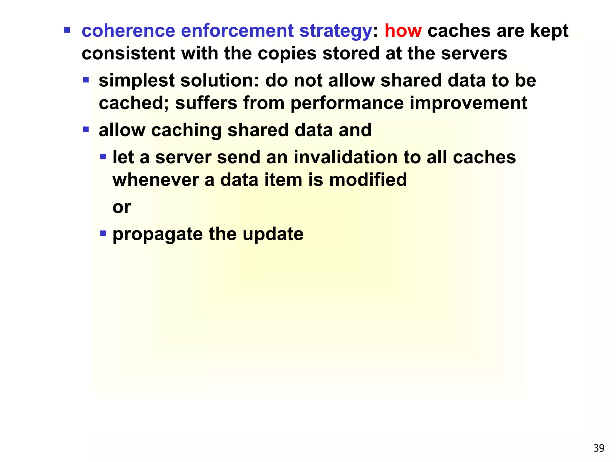 39
 coherence enforcement strategy: how caches are kept
consistent with the copies stored at the servers
 simplest solution: do not allow shared data to be
cached; suffers from performance improvement
 allow caching shared data and
 let a server send an invalidation to all caches
whenever a data item is modified
or
 propagate the update
 