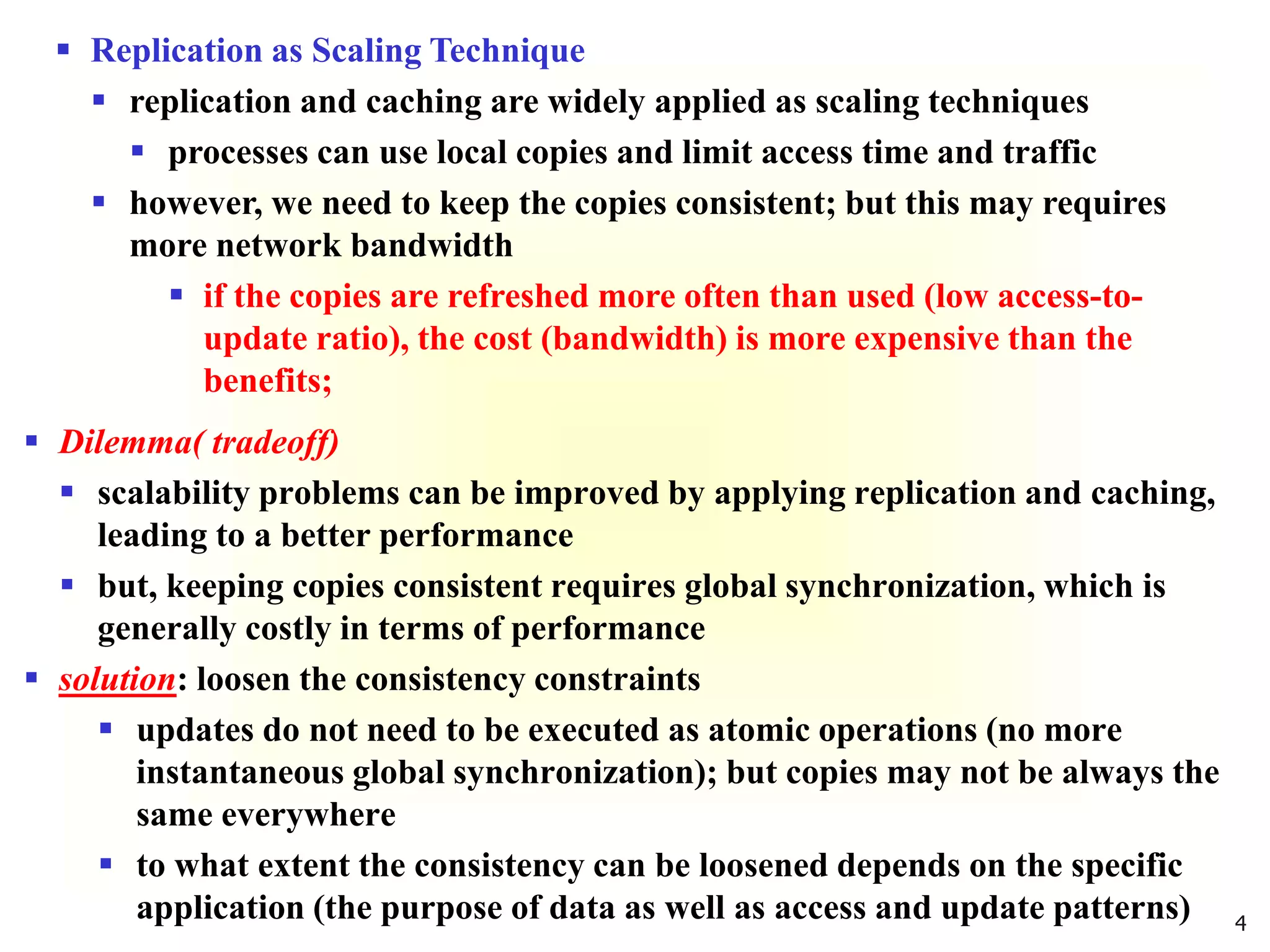 4
 Replication as Scaling Technique
 replication and caching are widely applied as scaling techniques
 processes can use local copies and limit access time and traffic
 however, we need to keep the copies consistent; but this may requires
more network bandwidth
 if the copies are refreshed more often than used (low access-to-
update ratio), the cost (bandwidth) is more expensive than the
benefits;
 Dilemma( tradeoff)
 scalability problems can be improved by applying replication and caching,
leading to a better performance
 but, keeping copies consistent requires global synchronization, which is
generally costly in terms of performance
 solution: loosen the consistency constraints
 updates do not need to be executed as atomic operations (no more
instantaneous global synchronization); but copies may not be always the
same everywhere
 to what extent the consistency can be loosened depends on the specific
application (the purpose of data as well as access and update patterns)
 