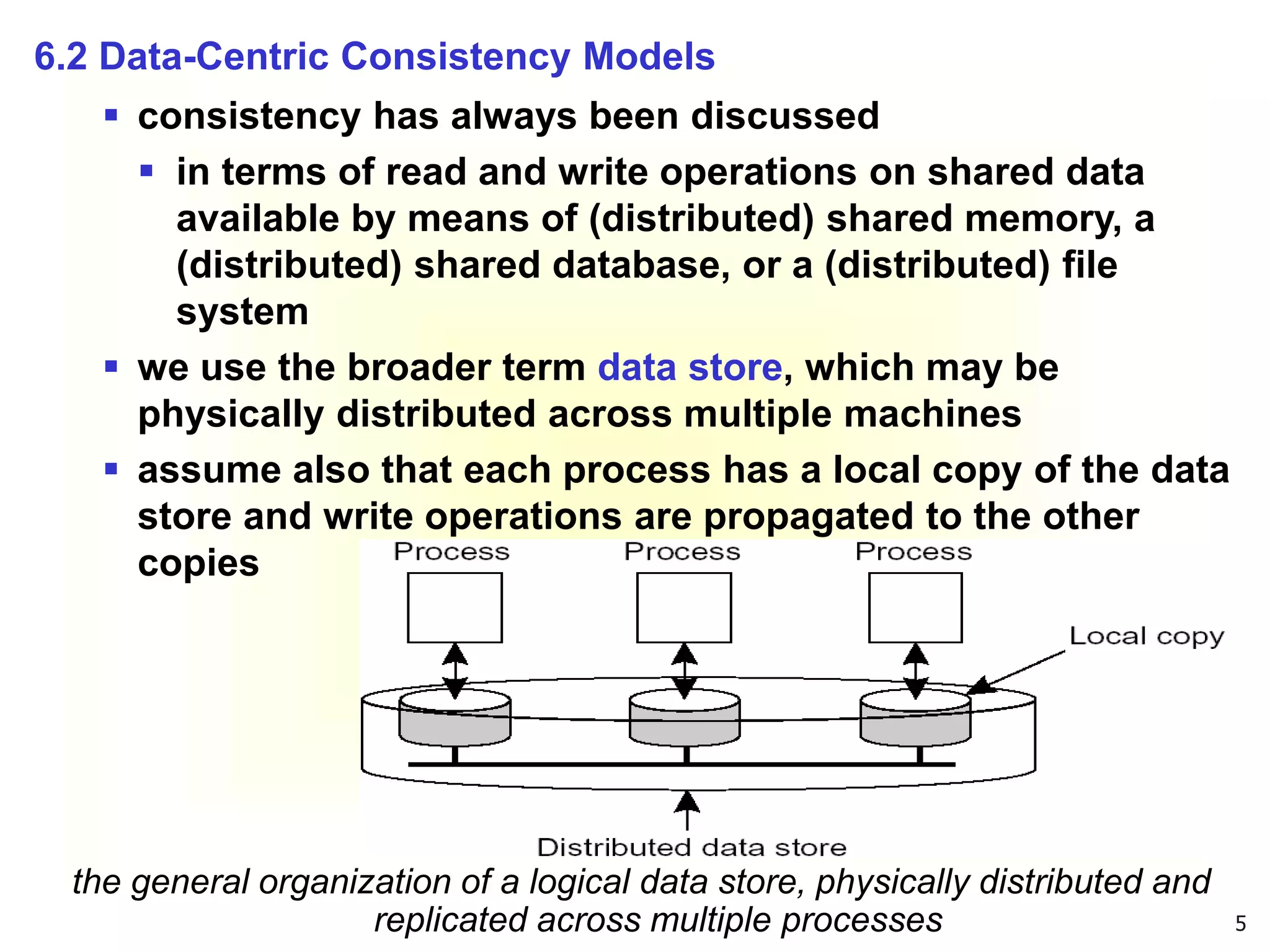 5
6.2 Data-Centric Consistency Models
 consistency has always been discussed
 in terms of read and write operations on shared data
available by means of (distributed) shared memory, a
(distributed) shared database, or a (distributed) file
system
 we use the broader term data store, which may be
physically distributed across multiple machines
 assume also that each process has a local copy of the data
store and write operations are propagated to the other
copies
the general organization of a logical data store, physically distributed and
replicated across multiple processes
 