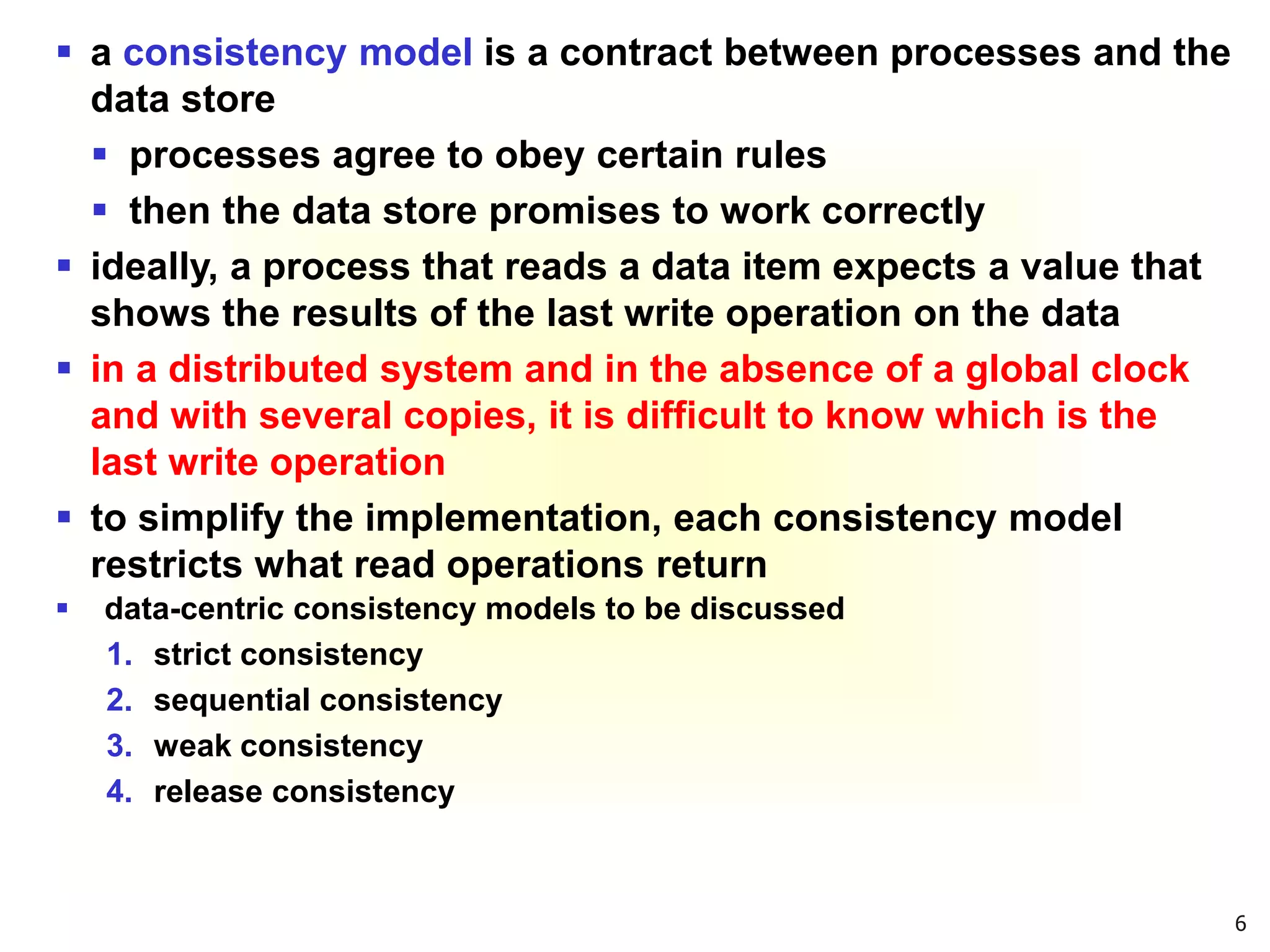 6
 a consistency model is a contract between processes and the
data store
 processes agree to obey certain rules
 then the data store promises to work correctly
 ideally, a process that reads a data item expects a value that
shows the results of the last write operation on the data
 in a distributed system and in the absence of a global clock
and with several copies, it is difficult to know which is the
last write operation
 to simplify the implementation, each consistency model
restricts what read operations return
 data-centric consistency models to be discussed
1. strict consistency
2. sequential consistency
3. weak consistency
4. release consistency
 