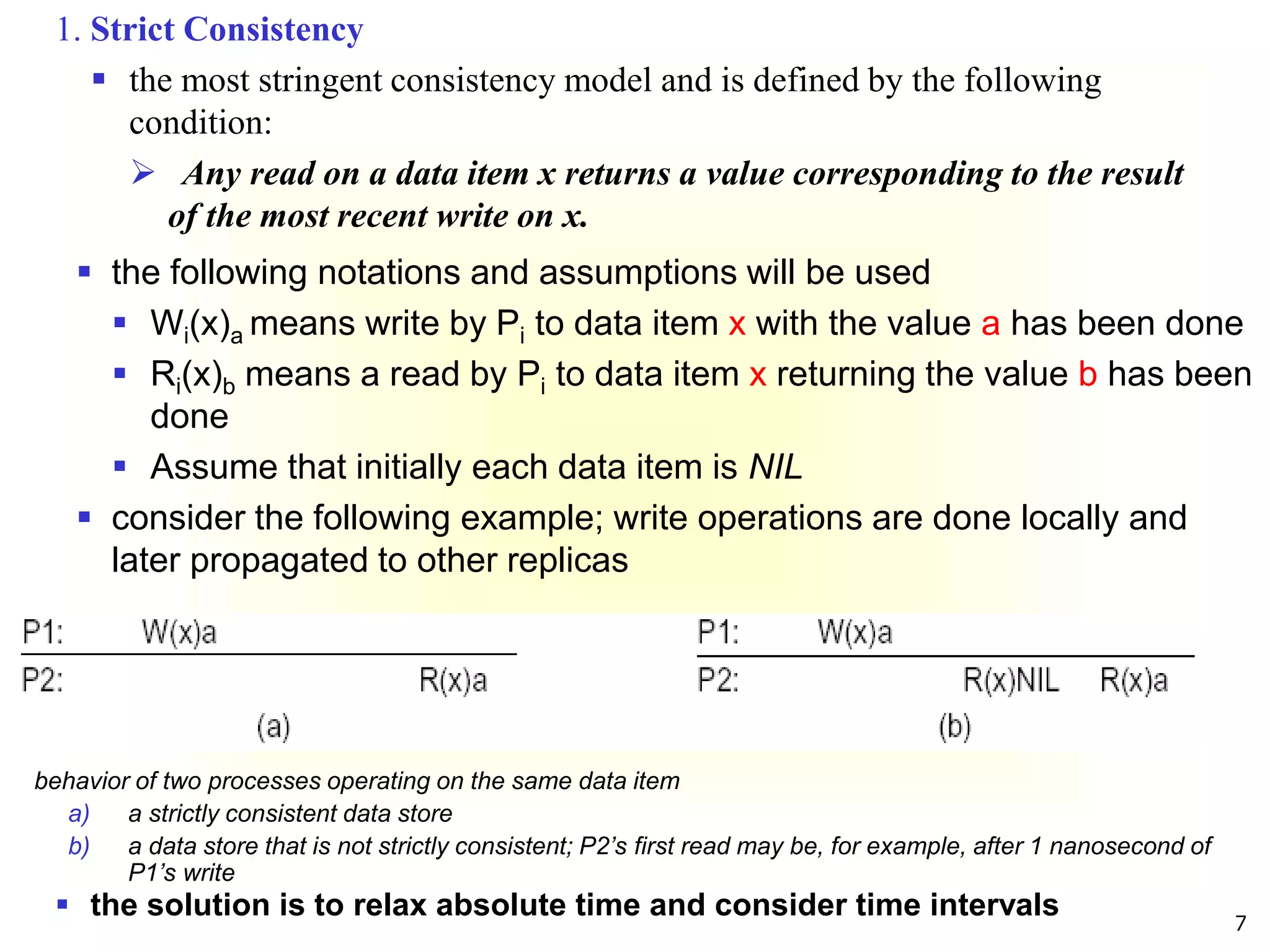 7
 the following notations and assumptions will be used
 Wi(x)a means write by Pi to data item x with the value a has been done
 Ri(x)b means a read by Pi to data item x returning the value b has been
done
 Assume that initially each data item is NIL
 consider the following example; write operations are done locally and
later propagated to other replicas
behavior of two processes operating on the same data item
a) a strictly consistent data store
b) a data store that is not strictly consistent; P2’s first read may be, for example, after 1 nanosecond of
P1’s write
 the solution is to relax absolute time and consider time intervals
1. Strict Consistency
 the most stringent consistency model and is defined by the following
condition:
 Any read on a data item x returns a value corresponding to the result
of the most recent write on x.
 