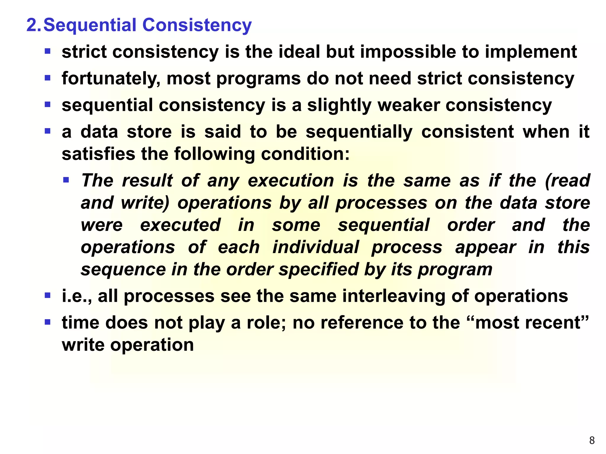 8
2.Sequential Consistency
 strict consistency is the ideal but impossible to implement
 fortunately, most programs do not need strict consistency
 sequential consistency is a slightly weaker consistency
 a data store is said to be sequentially consistent when it
satisfies the following condition:
 The result of any execution is the same as if the (read
and write) operations by all processes on the data store
were executed in some sequential order and the
operations of each individual process appear in this
sequence in the order specified by its program
 i.e., all processes see the same interleaving of operations
 time does not play a role; no reference to the “most recent”
write operation
 