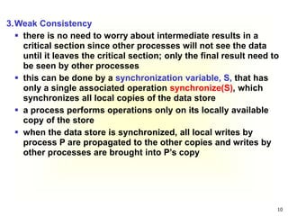 10
3.Weak Consistency
 there is no need to worry about intermediate results in a
critical section since other processes will not see the data
until it leaves the critical section; only the final result need to
be seen by other processes
 this can be done by a synchronization variable, S, that has
only a single associated operation synchronize(S), which
synchronizes all local copies of the data store
 a process performs operations only on its locally available
copy of the store
 when the data store is synchronized, all local writes by
process P are propagated to the other copies and writes by
other processes are brought into P’s copy
 