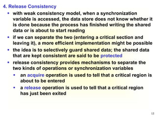 13
4. Release Consistency
 with weak consistency model, when a synchronization
variable is accessed, the data store does not know whether it
is done because the process has finished writing the shared
data or is about to start reading
 if we can separate the two (entering a critical section and
leaving it), a more efficient implementation might be possible
 the idea is to selectively guard shared data; the shared data
that are kept consistent are said to be protected
 release consistency provides mechanisms to separate the
two kinds of operations or synchronization variables
 an acquire operation is used to tell that a critical region is
about to be entered
 a release operation is used to tell that a critical region
has just been exited
 