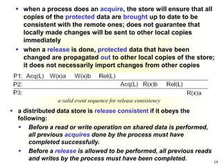 14
 when a process does an acquire, the store will ensure that all
copies of the protected data are brought up to date to be
consistent with the remote ones; does not guarantee that
locally made changes will be sent to other local copies
immediately
 when a release is done, protected data that have been
changed are propagated out to other local copies of the store;
it does not necessarily import changes from other copies
a valid event sequence for release consistency
 a distributed data store is release consistent if it obeys the
following:
 Before a read or write operation on shared data is performed,
all previous acquires done by the process must have
completed successfully.
 Before a release is allowed to be performed, all previous reads
and writes by the process must have been completed.
 
