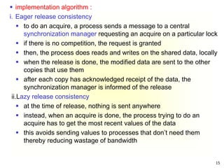 15
 implementation algorithm :
i. Eager release consistency
 to do an acquire, a process sends a message to a central
synchronization manager requesting an acquire on a particular lock
 if there is no competition, the request is granted
 then, the process does reads and writes on the shared data, locally
 when the release is done, the modified data are sent to the other
copies that use them
 after each copy has acknowledged receipt of the data, the
synchronization manager is informed of the release
ii.Lazy release consistency
 at the time of release, nothing is sent anywhere
 instead, when an acquire is done, the process trying to do an
acquire has to get the most recent values of the data
 this avoids sending values to processes that don’t need them
thereby reducing wastage of bandwidth
 