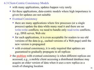 16
6.3 Client-Centric Consistency Models
 with many applications, updates happen very rarely
 for these applications, data-centric models where high importance is
given for updates are not suitable
 Eventual Consistency
 there are many applications where few processes (or a single
process) update the data while many read it and there are no
write-write conflicts; we need to handle only read-write conflicts;
e.g., DNS server, Web site
 for such applications, it is even acceptable for readers to see old
versions of the data (e.g., cached versions of a Web page) until the
new version is propagated
 with eventual consistency, it is only required that updates are
guaranteed to gradually propagate to all replicas
 the problem with eventual consistency is when different replicas are
accessed, e.g., a mobile client accessing a distributed database may
acquire an older version of data when it uses a new replica as a
result of changing location
 