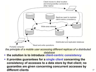 17
the principle of a mobile user accessing different replicas of a distributed
database
 the solution is to introduce client-centric consistency
 it provides guarantees for a single client concerning the
consistency of accesses to a data store by that client; no
guaranties are given concerning concurrent accesses by
different clients
 