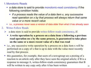 18
1.Monotonic Reads
 a data store is said to provide monotonic-read consistency if the
following condition holds:
 If a process reads the value of a data item x, any successive
read operation on x by that process will always return that same
value or a more recent value
 i.e., a process never sees a version of data older than what it has already seen
2. Writes Follow Reads
 a data store is said to provide writes-follow-reads consistency, if:
 A write operation by a process on a data item x following a previous
read operation on x by the same process, is guaranteed to take place
on the same or a more recent value of x that was read
 i.e., any successive write operation by a process on a data item x will be
performed on a copy of x that is up to date with the value most recently
read by that process
 this guaranties, for example, that users of a newsgroup see a posting of a
reaction to an article only after they have seen the original article; if B is a
response to message A, writes-follow-reads consistency guarantees that B
will be written to any copy only after A has been written
 