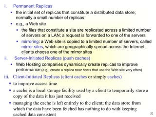 20
i. Permanent Replicas
 the initial set of replicas that constitute a distributed data store;
normally a small number of replicas
 e.g., a Web site
 the files that constitute a site are replicated across a limited number
of servers on a LAN; a request is forwarded to one of the servers
 mirroring: a Web site is copied to a limited number of servers, called
mirror sites, which are geographically spread across the Internet;
clients choose one of the mirror sites
ii. Server-Initiated Replicas (push caches)
 Web Hosting companies dynamically create replicas to improve
performance (e.g., create a replica near hosts that use the Web site very often)
iii. Client-Initiated Replicas (client caches or simply caches)
 to improve access time
 a cache is a local storage facility used by a client to temporarily store a
copy of the data it has just received
 managing the cache is left entirely to the client; the data store from
which the data have been fetched has nothing to do with keeping
cached data consistent
 