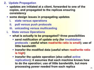 21
2. Update Propagation
 updates are initiated at a client, forwarded to one of the
copies, and propagated to the replicas ensuring
consistency
 some design issues in propagating updates
i. state versus operations
ii. pull versus push protocols
iii. unicasting versus multicasting
i. State versus Operations
 what is actually to be propagated? three possibilities
 send notification of update only (for invalidation
protocols - useful when read/write ratio is small); use of
little bandwidth
 transfer the modified data (useful when read/write ratio
is high)
 transfer the update operation (also called active
replication); it assumes that each machine knows how
to do the operation; use of little bandwidth, but more
processing power needed from each replica
 