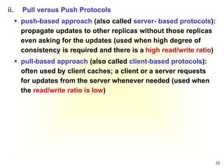 22
ii. Pull versus Push Protocols
 push-based approach (also called server- based protocols):
propagate updates to other replicas without those replicas
even asking for the updates (used when high degree of
consistency is required and there is a high read/write ratio)
 pull-based approach (also called client-based protocols):
often used by client caches; a client or a server requests
for updates from the server whenever needed (used when
the read/write ratio is low)
 