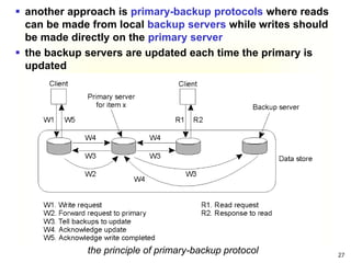 27
 another approach is primary-backup protocols where reads
can be made from local backup servers while writes should
be made directly on the primary server
 the backup servers are updated each time the primary is
updated
the principle of primary-backup protocol
 