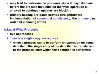 28
 may lead to performance problems since it may take time
before the process that initiated the write operation is
allowed to continue - updates are blocking
 primary-backup protocols provide straightforward
implementation of sequential consistency; the primary can
order all incoming writes
b.Local-Write Protocols
 two approaches
i. there is a single copy; no replicas
 when a process wants to perform an operation on some
data item, the single copy of the data item is transferred
to the process, after which the operation is performed
 