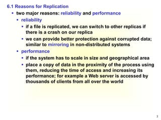 3
6.1 Reasons for Replication
 two major reasons: reliability and performance
 reliability
 if a file is replicated, we can switch to other replicas if
there is a crash on our replica
 we can provide better protection against corrupted data;
similar to mirroring in non-distributed systems
 performance
 if the system has to scale in size and geographical area
 place a copy of data in the proximity of the process using
them, reducing the time of access and increasing its
performance; for example a Web server is accessed by
thousands of clients from all over the world
 