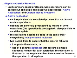 32
2.Replicated-Write Protocols
 unlike primary-based protocols, write operations can be
carried out at multiple replicas; two approaches: Active
Replication and Quorum-Based Protocols
a. Active Replication
 each replica has an associated process that carries out
update operations
 updates are generally propagated by means of write
operations (the operation is propagated); also possible to
send the update
 the operations need to be done in the same order
everywhere; totally-ordered multicast
 two possibilities to ensure that the order is followed
 Lamport’s timestamps, or
 use of a central sequencer that assigns a unique
sequence number for each operation; the operation is
first sent to the sequencer then the sequencer forwards
the operation to all replicas
 