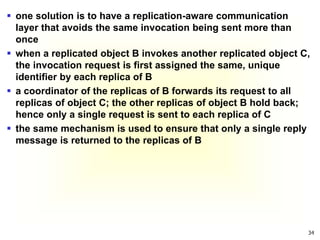 34
 one solution is to have a replication-aware communication
layer that avoids the same invocation being sent more than
once
 when a replicated object B invokes another replicated object C,
the invocation request is first assigned the same, unique
identifier by each replica of B
 a coordinator of the replicas of B forwards its request to all
replicas of object C; the other replicas of object B hold back;
hence only a single request is sent to each replica of C
 the same mechanism is used to ensure that only a single reply
message is returned to the replicas of B
 