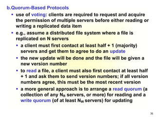 36
b.Quorum-Based Protocols
 use of voting: clients are required to request and acquire
the permission of multiple servers before either reading or
writing a replicated data item
 e.g., assume a distributed file system where a file is
replicated on N servers
 a client must first contact at least half + 1 (majority)
servers and get them to agree to do an update
 the new update will be done and the file will be given a
new version number
 to read a file, a client must also first contact at least half
+ 1 and ask them to send version numbers; if all version
numbers agree, this must be the most recent version
 a more general approach is to arrange a read quorum (a
collection of any NR servers, or more) for reading and a
write quorum (of at least NW servers) for updating
 