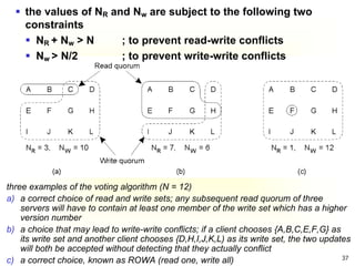 37
three examples of the voting algorithm (N = 12)
a) a correct choice of read and write sets; any subsequent read quorum of three
servers will have to contain at least one member of the write set which has a higher
version number
b) a choice that may lead to write-write conflicts; if a client chooses {A,B,C,E,F,G} as
its write set and another client chooses {D,H,I,J,K,L) as its write set, the two updates
will both be accepted without detecting that they actually conflict
c) a correct choice, known as ROWA (read one, write all)
 the values of NR and Nw are subject to the following two
constraints
 NR + Nw > N ; to prevent read-write conflicts
 Nw > N/2 ; to prevent write-write conflicts
 