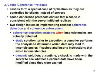 38
3. Cache-Coherence Protocols
 cashes form a special case of replication as they are
controlled by clients instead of servers
 cache-coherence protocols ensure that a cache is
consistent with the server-initiated replicas
 two design issues in implementing caches: coherence
detection and coherence enforcement
 coherence detection strategy: when inconsistencies are
actually detected
 static solution: prior to execution, a compiler performs
the analysis to determine which data may lead to
inconsistencies if cached and inserts instructions that
avoid inconsistencies
 dynamic solution: at runtime, a check is made with the
server to see whether a cached data have been
modified since they were cached
 