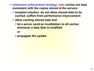 39
 coherence enforcement strategy: how caches are kept
consistent with the copies stored at the servers
 simplest solution: do not allow shared data to be
cached; suffers from performance improvement
 allow caching shared data and
 let a server send an invalidation to all caches
whenever a data item is modified
or
 propagate the update
 