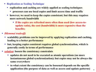 4
 Replication as Scaling Technique
 replication and caching are widely applied as scaling techniques
 processes can use local copies and limit access time and traffic
 however, we need to keep the copies consistent; but this may requires
more network bandwidth
 if the copies are refreshed more often than used (low access-to-
update ratio), the cost (bandwidth) is more expensive than the
benefits;
 Dilemma( tradeoff)
 scalability problems can be improved by applying replication and caching,
leading to a better performance
 but, keeping copies consistent requires global synchronization, which is
generally costly in terms of performance
 solution: loosen the consistency constraints
 updates do not need to be executed as atomic operations (no more
instantaneous global synchronization); but copies may not be always the
same everywhere
 to what extent the consistency can be loosened depends on the specific
application (the purpose of data as well as access and update patterns)
 