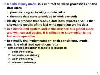 6
 a consistency model is a contract between processes and the
data store
 processes agree to obey certain rules
 then the data store promises to work correctly
 ideally, a process that reads a data item expects a value that
shows the results of the last write operation on the data
 in a distributed system and in the absence of a global clock
and with several copies, it is difficult to know which is the
last write operation
 to simplify the implementation, each consistency model
restricts what read operations return
 data-centric consistency models to be discussed
1. strict consistency
2. sequential consistency
3. weak consistency
4. release consistency
 