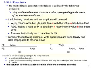 7
 the following notations and assumptions will be used
 Wi(x)a means write by Pi to data item x with the value a has been done
 Ri(x)b means a read by Pi to data item x returning the value b has been
done
 Assume that initially each data item is NIL
 consider the following example; write operations are done locally and
later propagated to other replicas
behavior of two processes operating on the same data item
a) a strictly consistent data store
b) a data store that is not strictly consistent; P2’s first read may be, for example, after 1 nanosecond of
P1’s write
 the solution is to relax absolute time and consider time intervals
1. Strict Consistency
 the most stringent consistency model and is defined by the following
condition:
 Any read on a data item x returns a value corresponding to the result
of the most recent write on x.
 