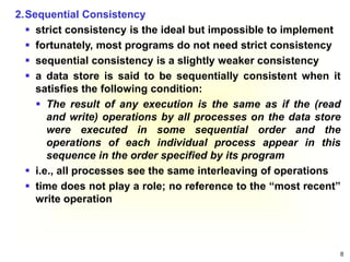 8
2.Sequential Consistency
 strict consistency is the ideal but impossible to implement
 fortunately, most programs do not need strict consistency
 sequential consistency is a slightly weaker consistency
 a data store is said to be sequentially consistent when it
satisfies the following condition:
 The result of any execution is the same as if the (read
and write) operations by all processes on the data store
were executed in some sequential order and the
operations of each individual process appear in this
sequence in the order specified by its program
 i.e., all processes see the same interleaving of operations
 time does not play a role; no reference to the “most recent”
write operation
 